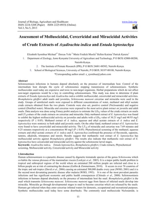 Journal of Biology, Agriculture and Healthcare
ISSN 2224-3208 (Paper) ISSN 2225
Vol.3, No.5, 2013
Assessment of Molluscicidal, Cercericidal and Miracicidal Activities
of Crude Extracts of
Elizabeth Syombua Michael
1. Department of Zoology, Jomo Kenyatta University of Agriculture and Technology, P O BOX 62000
2. The Institute of Primate Research (IPR), P O
3. School of Biological Sciences, University of Nairobi, P O BOX 30197
*Corresponding author email:
Abstract
Schistosomiasis infections in humans depend absolutely on the presence of intermediate host. Control of the
intermediate host disrupts the cycle of schistosomes stopping transmission of schistosomiasis. Synthetic
molluscicides used today are expensive and
non-target organisms would be a key in controlling schistosomiasis. This study was done to determine if plant
extracts of Entada leptostachya and
Biomphalaria pfeifferi adult snails and juveniles,
study. Groups of uninfected snails were exposed to different concentrations of water, methanol and e
crude extracts obtained from the two plants. Controls were also set; positive control (Niclosamide) and negative
control (Distilled water). Miracidia and cerceriae were exposed to the most active plant extract on juvenile and adult
snails. Data analysis was done using Finney probit analysis to estimate the LD
and LT50values of the crude extracts on cerceriae and miracidia. Only methanol extract of
to exhibit the highest molluscicidal activity on juveniles and adults with a LD
respectively (P ≤ 0.05). Methanol extract of
leptostachya were nontoxic to both adult and juvenile snails. On the other hand, methanol extract of
were found to have cercericidal and miracicidal activity. The LT
4.25 minutes respectively at a conce
extracts and ethyl acetate extracts of
tannins, alkaloids, triterpenes and sterols. Results suggest
molluscicidal activity against Biomphalaria pfeifferi.
leptostachya have cercaricidal and miracicidal activity against the schistosome larval s
Keywords: Azadirachta indica, Entada leptostachya
screening, Molluscicidal activity, Cercericidal activity and Miracicidal activity
1.Introduction
Human schistosomiasis is a parasitic disease caused by digenetic trematode species of the genus
co-habits the venous plexuses of the mammalian viscera (Lockyer
tropical and subtropical regions of the world where an estimated 200 million people are infected and close to a
billion people are at risk of contracting the disease (Gollin & Zimmermann, 2010). It occurs in over 70 countries of
the tropic and sub tropics (David et al
the second most devastating parasitic disease after malaria (WHO, 1993). It is one of the most prevalent parasitic
infections and has significant economic and public health consequences (C
infections in humans depend absolutely on the presence of intermediate host the snail.
snail which transmits Schistosoma mansoni. Schistosoma mansoni
miracidia. Miracidia go through developmental stages in snail to become cerceriae which are released by the snails.
Humans get infected when they enter cerceriae infested waters for domestic, occupational and recreational purposes.
Synthetic molluscicides used today have some drawbacks. The commonly used molluscicide Niclosamide,
Journal of Biology, Agriculture and Healthcare
(Paper) ISSN 2225-093X (Online)
11
Assessment of Molluscicidal, Cercericidal and Miracicidal Activities
of Crude Extracts of Azadirachta indica and Entada leptostachya
Elizabeth Syombua Michael1*
Dorcas Yole 2
Mutie Fredick Musila3
Hellen Kutima
Department of Zoology, Jomo Kenyatta University of Agriculture and Technology, P O BOX 62000
Nairobi-Kenya.
The Institute of Primate Research (IPR), P O BOX 24481-00502, Nairobi
School of Biological Sciences, University of Nairobi, P O BOX 30197-00100, Nairobi
*Corresponding author email: e_syombua@yahoo.com
Schistosomiasis infections in humans depend absolutely on the presence of intermediate host. Control of the
intermediate host disrupts the cycle of schistosomes stopping transmission of schistosomiasis. Synthetic
molluscicides used today are expensive and toxic to non-target organisms. Herbal preparations which do not affect
target organisms would be a key in controlling schistosomiasis. This study was done to determine if plant
and Azadirachta indica exhibit molluscicidal, cercericidal and miracicidal activities.
adult snails and juveniles, Schistosoma mansoni cerceriae and miracidia were used in the
study. Groups of uninfected snails were exposed to different concentrations of water, methanol and e
crude extracts obtained from the two plants. Controls were also set; positive control (Niclosamide) and negative
control (Distilled water). Miracidia and cerceriae were exposed to the most active plant extract on juvenile and adult
a analysis was done using Finney probit analysis to estimate the LD50 values of the crude extracts on snails
values of the crude extracts on cerceriae and miracidia. Only methanol extract of
cidal activity on juveniles and adults with a LD50 value of 30.21 mg/l and 40.93 mg/l
respectively (P ≤ 0.05). Methanol extract of A. indica, aqueous and ethyl acetate extracts of
were nontoxic to both adult and juvenile snails. On the other hand, methanol extract of
were found to have cercericidal and miracicidal activity. The LT50 of miracidia and cerceriae was 7.69 minutes and
4.25 minutes respectively at a concentration 80 mg/l (P ≤ 0.05). Phytochemical screening of the methanol, aqueous
extracts of A. indica and E. leptostachya confirmed the presence of flavonoids, saponins,
tannins, alkaloids, triterpenes and sterols. Results suggest that methanolic root extract of
Biomphalaria pfeifferi. The results also indicate that methanolic root extract of
have cercaricidal and miracicidal activity against the schistosome larval stages.
Entada leptostachya, Biomphalaria pfeifferi, Crude extracts, Phytochemical
screening, Molluscicidal activity, Cercericidal activity and Miracicidal activity
Human schistosomiasis is a parasitic disease caused by digenetic trematode species of the genus
habits the venous plexuses of the mammalian viscera (Lockyer et al., 2003). It is a major public health problem in
regions of the world where an estimated 200 million people are infected and close to a
billion people are at risk of contracting the disease (Gollin & Zimmermann, 2010). It occurs in over 70 countries of
et al., 2006) causing an estimated 500,000 deaths every year (WHO, 2001) and it is
the second most devastating parasitic disease after malaria (WHO, 1993). It is one of the most prevalent parasitic
infections and has significant economic and public health consequences (Chitsulo et al
infections in humans depend absolutely on the presence of intermediate host the snail. Biomphalaria pfeifferi
Schistosoma mansoni. Schistosoma mansoni eggs from faeces of infected snails d
miracidia. Miracidia go through developmental stages in snail to become cerceriae which are released by the snails.
Humans get infected when they enter cerceriae infested waters for domestic, occupational and recreational purposes.
lluscicides used today have some drawbacks. The commonly used molluscicide Niclosamide,
www.iiste.org
Assessment of Molluscicidal, Cercericidal and Miracicidal Activities
Entada leptostachya
Hellen Kutima1
Patrick Kareru1
Department of Zoology, Jomo Kenyatta University of Agriculture and Technology, P O BOX 62000-00200,
00502, Nairobi-Kenya.
00100, Nairobi-Kenya.
e_syombua@yahoo.com
Schistosomiasis infections in humans depend absolutely on the presence of intermediate host. Control of the
intermediate host disrupts the cycle of schistosomes stopping transmission of schistosomiasis. Synthetic
target organisms. Herbal preparations which do not affect
target organisms would be a key in controlling schistosomiasis. This study was done to determine if plant
l, cercericidal and miracicidal activities.
cerceriae and miracidia were used in the
study. Groups of uninfected snails were exposed to different concentrations of water, methanol and ethyl acetate
crude extracts obtained from the two plants. Controls were also set; positive control (Niclosamide) and negative
control (Distilled water). Miracidia and cerceriae were exposed to the most active plant extract on juvenile and adult
values of the crude extracts on snails
values of the crude extracts on cerceriae and miracidia. Only methanol extract of E. leptostachya was found
value of 30.21 mg/l and 40.93 mg/l
extracts of A. indica and E.
were nontoxic to both adult and juvenile snails. On the other hand, methanol extract of E. leptostachya
of miracidia and cerceriae was 7.69 minutes and
ntration 80 mg/l (P ≤ 0.05). Phytochemical screening of the methanol, aqueous
confirmed the presence of flavonoids, saponins,
that methanolic root extract of E. leptostachya has
The results also indicate that methanolic root extract of E.
tages.
, Crude extracts, Phytochemical
Human schistosomiasis is a parasitic disease caused by digenetic trematode species of the genus Schistosoma which
2003). It is a major public health problem in
regions of the world where an estimated 200 million people are infected and close to a
billion people are at risk of contracting the disease (Gollin & Zimmermann, 2010). It occurs in over 70 countries of
using an estimated 500,000 deaths every year (WHO, 2001) and it is
the second most devastating parasitic disease after malaria (WHO, 1993). It is one of the most prevalent parasitic
et al., 2000). Schistosomiasis
Biomphalaria pfeifferi is the
eggs from faeces of infected snails develop into
miracidia. Miracidia go through developmental stages in snail to become cerceriae which are released by the snails.
Humans get infected when they enter cerceriae infested waters for domestic, occupational and recreational purposes.
lluscicides used today have some drawbacks. The commonly used molluscicide Niclosamide, is
 