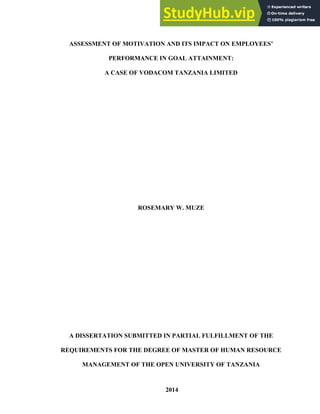 ASSESSMENT OF MOTIVATION AND ITS IMPACT ON EMPLOYEES’
PERFORMANCE IN GOAL ATTAINMENT:
A CASE OF VODACOM TANZANIA LIMITED
ROSEMARY W. MUZE
A DISSERTATION SUBMITTED IN PARTIAL FULFILLMENT OF THE
REQUIREMENTS FOR THE DEGREE OF MASTER OF HUMAN RESOURCE
MANAGEMENT OF THE OPEN UNIVERSITY OF TANZANIA
2014
 