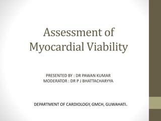 Assessment of
Myocardial Viability
PRESENTED BY : DR PAWAN KUMAR
MODERATOR : DR P J BHATTACHARYYA
DEPARTMENT OF CARDIOLOGY, GMCH, GUWAHATI.
 