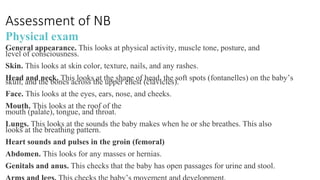 Assessment of NB
Physical exam
General appearance. This looks at physical activity, muscle tone, posture, and
level of consciousness.
Skin. This looks at skin color, texture, nails, and any rashes.
Head and neck. This looks at the shape of head, the soft spots (fontanelles) on the baby’s
skull, and the bones across the upper chest (clavicles).
Face. This looks at the eyes, ears, nose, and cheeks.
Mouth. This looks at the roof of the
mouth (palate), tongue, and throat.
Lungs. This looks at the sounds the baby makes when he or she breathes. This also
looks at the breathing pattern.
Heart sounds and pulses in the groin (femoral)
Abdomen. This looks for any masses or hernias.
Genitals and anus. This checks that the baby has open passages for urine and stool.
 