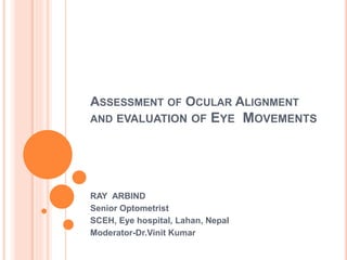 ASSESSMENT OF OCULAR ALIGNMENT
AND EVALUATION OF EYE MOVEMENTS
RAY ARBIND
Senior Optometrist
SCEH, Eye hospital, Lahan, Nepal
Moderator-Dr.Vinit Kumar
 