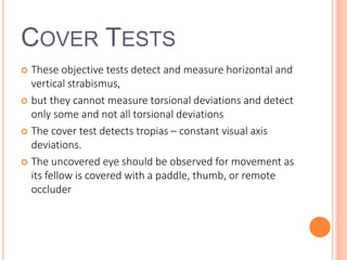 COVER TESTS
 These objective tests detect and measure horizontal and
vertical strabismus,
 but they cannot measure torsional deviations and detect
only some and not all torsional deviations
 The cover test detects tropias – constant visual axis
deviations.
 The uncovered eye should be observed for movement as
its fellow is covered with a paddle, thumb, or remote
occluder
 