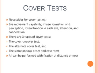 COVER TESTS
 Necessities for cover testing-
 Eye movement capability, image formation and
perception, foveal fixation in each eye, attention, and
cooperation
 There are 3 types of cover tests:
 The cover-uncover test,
 The alternate cover test, and
 The simultaneous prism and cover test
 All can be performed with fixation at distance or near
 