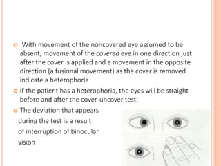  With movement of the noncovered eye assumed to be
absent, movement of the covered eye in one direction just
after the cover is applied and a movement in the opposite
direction (a fusional movement) as the cover is removed
indicate a heterophoria
 If the patient has a heterophoria, the eyes will be straight
before and after the cover-uncover test;
 The deviation that appears
during the test is a result
of interruption of binocular
vision
 