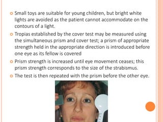  Small toys are suitable for young children, but bright white
lights are avoided as the patient cannot accommodate on the
contours of a light.
 Tropias established by the cover test may be measured using
the simultaneous prism and cover test; a prism of appropriate
strength held in the appropriate direction is introduced before
one eye as its fellow is covered
 Prism strength is increased until eye movement ceases; this
prism strength corresponds to the size of the strabismus.
 The test is then repeated with the prism before the other eye.
 
