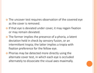  The uncover test requires observation of the covered eye
as the cover is removed.
 If that eye is deviated under cover, it may regain fixation
or may remain deviated.
 The former implies the presence of a phoria, a latent
deviation held in check by sensory fusion, or an
intermittent tropia; the latter implies a tropia with
fixation preference for the fellow eye.
 Phorias may be detected more directly using the
alternate cover test, in which each eye is occluded
alternately to dissociate the visual axes maximally.
 