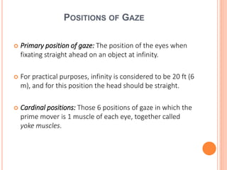 POSITIONS OF GAZE
 Primary position of gaze: The position of the eyes when
fixating straight ahead on an object at infinity.
 For practical purposes, infinity is considered to be 20 ft (6
m), and for this position the head should be straight.
 Cardinal positions: Those 6 positions of gaze in which the
prime mover is 1 muscle of each eye, together called
yoke muscles.
 