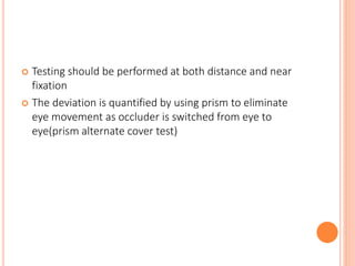  Testing should be performed at both distance and near
fixation
 The deviation is quantified by using prism to eliminate
eye movement as occluder is switched from eye to
eye(prism alternate cover test)
 