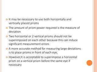  It may be necessary to use both horizontally and
vertically placed prisms
 The amount of prism power required is the measure of
deviation
 Two horizontal or 2 vertical prisms should not be
superimposed on each other because this can induce
significant measurement errors
 A more accurate method for measuring large deviations
is to place prisms in front of each eye,
 However,It is acceptable to superimpose a horizontal
prism on a vertical prism before the same eye if
necessary
 