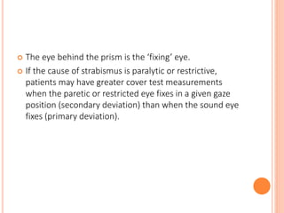  The eye behind the prism is the ‘fixing’ eye.
 If the cause of strabismus is paralytic or restrictive,
patients may have greater cover test measurements
when the paretic or restricted eye fixes in a given gaze
position (secondary deviation) than when the sound eye
fixes (primary deviation).
 