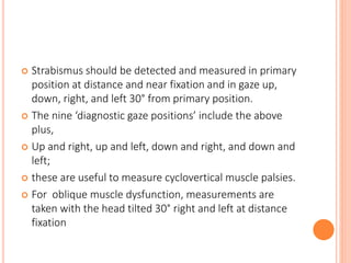  Strabismus should be detected and measured in primary
position at distance and near fixation and in gaze up,
down, right, and left 30° from primary position.
 The nine ‘diagnostic gaze positions’ include the above
plus,
 Up and right, up and left, down and right, and down and
left;
 these are useful to measure cyclovertical muscle palsies.
 For oblique muscle dysfunction, measurements are
taken with the head tilted 30° right and left at distance
fixation
 