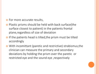  For more accurate results,
 Plastic prisms should be held with back surface(the
surface closest to patient) in the patients frontal
plane,regardless of size of deviation
 If the patients head is tilted,the prism must be tilted
accordingly
 With incomittant (paretic and restrictive) strabismus,the
clinician can measure the primary and secondary
deviations by holding the prism over the paretic or
restricted eye and the sound eye ,respectively
 