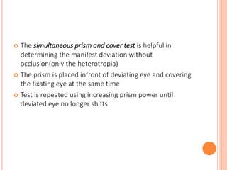  The simultaneous prism and cover test is helpful in
determining the manifest deviation without
occlusion(only the heterotropia)
 The prism is placed infront of deviating eye and covering
the fixating eye at the same time
 Test is repeated using increasing prism power until
deviated eye no longer shifts
 