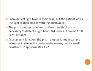  Prism deflect light toward their base, but the patient views
the light as deflected toward the prism apex
 The prism diopter is defined as the strength of prism
necessary to deflect a light beam 0.4 inches (1 cm) at 3.3 ft
(1 m) distance
 As a tangent function, the prism diopter is not linear and
increases in size as the deviation increases, but for small
deviations 1° approximates 1.7Δ.
 