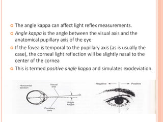  The angle kappa can affect light reflex measurements.
 Angle kappa is the angle between the visual axis and the
anatomical pupillary axis of the eye
 If the fovea is temporal to the pupillary axis (as is usually the
case), the corneal light reflection will be slightly nasal to the
center of the cornea
 This is termed positive angle kappa and simulates exodeviation.
 