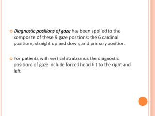  Diagnostic positions of gaze has been applied to the
composite of these 9 gaze positions: the 6 cardinal
positions, straight up and down, and primary position.
 For patients with vertical strabismus the diagnostic
positions of gaze include forced head tilt to the right and
left
 