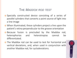 THE MADDOX ROD TEST
 Specially constructed device consisting of a series of
parallel cylinders that converts a point source of light into
a line image
 When illuminated, these cylinders project a line upon the
patient’s retina perpendicular to the groove orientation
 Because fusion is precluded by the Maddox rod,
heterophorias and heterotropias cannot be
differentiated.
 The Maddox rod can be used to test for horizontal and
vertical deviations, and, when used in conjunction with
another Maddox rod, for cyclodeviations.
 