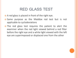 RED GLASS TEST
 A red glass is placed in front of the right eye.
 Same purpose as the Maddox rod test but is not
applicable to cyclodeviations
 The red glass test requires the patient to alert the
examiner when the red light viewed behind a red filter
before the right eye and a white light viewed with the left
eye are superimposed or displaced one from the other
 