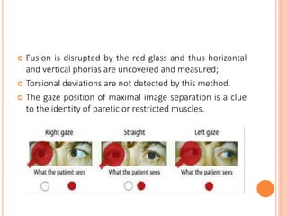  Fusion is disrupted by the red glass and thus horizontal
and vertical phorias are uncovered and measured;
 Torsional deviations are not detected by this method.
 The gaze position of maximal image separation is a clue
to the identity of paretic or restricted muscles.
 