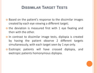 DISSIMILAR TARGET TESTS
 Based on the patient's response to the dissimilar images
created by each eye viewing a different target;
 the deviation is measured first with 1 eye fixating and
then with the other.
 In contrast to dissimilar image tests, diplopia is created
by having the patient observe 2 different targets
simultaneously, with each target seen by 1 eye only.
 Esotropic patients will have crossed diplopia, and
exotropic patients homonymous diplopia.
 