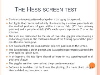 THE HESS SCREEN TEST
 Contains a tangent pattern displayed on a dark grey background.
 Red lights that can be individually illuminated by a control panel indicate
the cardinal positions of gaze within a central field (15° from primary
position) and a peripheral field (30°); each square represents 5° of ocular
rotation.
 The eyes are dissociated by the use of reversible goggles incorporating a
red and a green lens, the red lens in front of the fixating eye and the green
lens the non-fixating eye.
 Red points of lights are illuminated at selected positions on the screen.
 The patient holds a green pointer, and is asked to superimpose a green light
over each red light in turn.
 In orthophoria the two lights should be more or less superimposed in all
positions of gaze.
 The goggles are then reversed and the procedure repeated.
 Software is available that facilitates the plotting of a Hess chart using a
standard desktop computer screen.
 