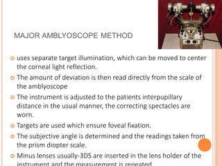 MAJOR AMBLYOSCOPE METHOD
 uses separate target illumination, which can be moved to center
the corneal light reflection.
 The amount of deviation is then read directly from the scale of
the amblyoscope
 The instrument is adjusted to the patients interpupillary
distance in the usual manner, the correcting spectacles are
worn.
 Targets are used which ensure foveal fixation.
 The subjective angle is determined and the readings taken from
the prism diopter scale.
 Minus lenses usually-3DS are inserted in the lens holder of the
 
