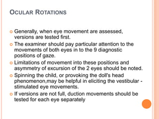 OCULAR ROTATIONS
 Generally, when eye movement are assessed,
versions are tested first.
 The examiner should pay particular attention to the
movements of both eyes in to the 9 diagnostic
positions of gaze.
 Limitations of movement into these positions and
asymmetry of excursion of the 2 eyes should be noted.
 Spinning the child, or provoking the doll's head
phenomenon,may be helpful in eliciting the vestibular -
stimulated eye movements.
 If versions are not full, duction movements should be
tested for each eye separately
 
