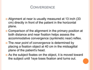 CONVERGENCE
 Alignment at near is usually measured at 13 inch (33
cm) directly in front of the patient in the horizontal
plane.
 Comparison of the alignment in the primary position at
both distance and near fixation helps assess the
accommodative convergence (synkinetic near) reflex.
 The near point of convergence is determined by
placing a fixation object at 40 cm in the midsagittal
plane of the patient's head.
 As the subject fixates on the object, it is moved toward
the subject until 1eye loses fixation and turns out.
 