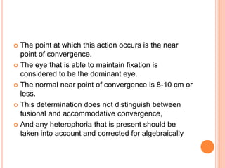  The point at which this action occurs is the near
point of convergence.
 The eye that is able to maintain fixation is
considered to be the dominant eye.
 The normal near point of convergence is 8-10 cm or
less.
 This determination does not distinguish between
fusional and accommodative convergence,
 And any heterophoria that is present should be
taken into account and corrected for algebraically
 