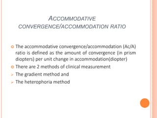 ACCOMMODATIVE
CONVERGENCE/ACCOMMODATION RATIO
 The accommodative convergence/accommodation (Ac/A)
ratio is defined as the amount of convergence (in prism
diopters) per unit change in accommodation(diopter)
 There are 2 methods of clinical measurement
 The gradient method and
 The heterophoria method
 