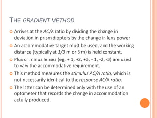 THE GRADIENT METHOD
 Arrives at the AC/A ratio by dividing the change in
deviation in prism diopters by the change in lens power
 An accommodative target must be used, and the working
distance (typically at 1/3 m or 6 m) is held constant.
 Plus or minus lenses (eg, + 1, +2, +3, - 1, -2, -3) are used
to vary the accommodative requirement.
 This method measures the stimulus AC/A ratio, which is
not necessarily identical to the response AC/A ratio.
 The latter can be determined only with the use of an
optometer that records the change in accommodation
actully produced.
 