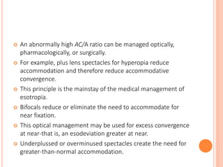  An abnormally high AC/A ratio can be managed optically,
pharmacologically, or surgically.
 For example, plus lens spectacles for hyperopia reduce
accommodation and therefore reduce accommodative
convergence.
 This principle is the mainstay of the medical management of
esotropia.
 Bifocals reduce or eliminate the need to accommodate for
near fixation.
 This optical management may be used for excess convergence
at near-that is, an esodeviation greater at near.
 Underplussed or overminused spectacles create the need for
greater-than-normal accommodation.
 