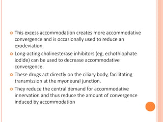  This excess accommodation creates more accommodative
convergence and is occasionally used to reduce an
exodeviation.
 Long-acting cholinesterase inhibitors (eg, echothiophate
iodide) can be used to decrease accommodative
convergence.
 These drugs act directly on the ciliary body, facilitating
transmission at the myoneural junction.
 They reduce the central demand for accommodative
innervation and thus reduce the amount of convergence
induced by accommodation
 