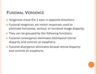 FUSIONAL VERGENCE
 Vergences move the 2 eyes in opposite directions.
 Fusional vergences are motor responses used to
eliminate horizontal, vertical, or torsional image disparity.
 They can be grouped by the following functions:
 Fusional convergence eliminates bitemporal retinal
disparity and controls an exophoria
 Fusional divergence eliminates binasal retinal disparity
and controls an esophoria.
 