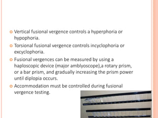  Vertical fusional vergence controls a hyperphoria or
hypophoria.
 Torsional fusional vergence controls incyclophoria or
excyclophoria.
 Fusional vergences can be measured by using a
haploscopic device (major amblyoscope),a rotary prism,
or a bar prism, and gradually increasing the prism power
until diplopia occurs.
 Accommodation must be controlled during fusional
vergence testing.
 