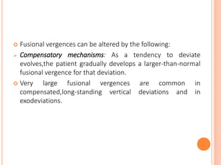  Fusional vergences can be altered by the following:
 Compensatory mechanisms: As a tendency to deviate
evolves,the patient gradually develops a larger-than-normal
fusional vergence for that deviation.
 Very large fusional vergences are common in
compensated,long-standing vertical deviations and in
exodeviations.
 