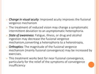  Change in visual acuity: Improved acuity improves the fusional
vergence mechanism
 The treatment of reduced vision may change a symptomatic
intermittent deviation to an asymptomatic heterophoria.
 State of awareness: Fatigue, illness, or drug and alcohol
ingestion may decrease the fusional vergence
mechanism,converting a heterophoria to a heterotropia,
 Orthoptics: The magnitude of the fusional vergence
mechanism (mainly fusional convergence) may be increased by
exercises.
 This treatment works best for near fusional convergence,
particularly for the relief of the symptoms of convergence
insufficiency
 