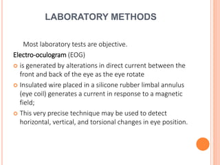 LABORATORY METHODS
Most laboratory tests are objective.
Electro-oculogram (EOG)
 is generated by alterations in direct current between the
front and back of the eye as the eye rotate
 Insulated wire placed in a silicone rubber limbal annulus
(eye coil) generates a current in response to a magnetic
field;
 This very precise technique may be used to detect
horizontal, vertical, and torsional changes in eye position.
 