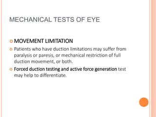MECHANICAL TESTS OF EYE
 MOVEMENT LIMITATION
 Patients who have duction limitations may suffer from
paralysis or paresis, or mechanical restriction of full
duction movement, or both.
 Forced duction testing and active force generation test
may help to differentiate.
 