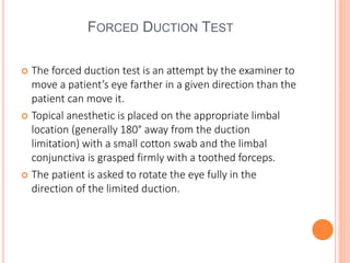 FORCED DUCTION TEST
 The forced duction test is an attempt by the examiner to
move a patient’s eye farther in a given direction than the
patient can move it.
 Topical anesthetic is placed on the appropriate limbal
location (generally 180° away from the duction
limitation) with a small cotton swab and the limbal
conjunctiva is grasped firmly with a toothed forceps.
 The patient is asked to rotate the eye fully in the
direction of the limited duction.
 