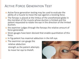 ACTIVE FORCE GENERATION TEST
 Active force generation testing may be used to evaluate the
ability of a muscle to move the eye against a resisting force.
 The forceps is placed at the limbus of the anesthetized globe in
the meridian of the muscle whose duction is limited and the
patient requested to rotate the eye in the direction of the limited
duction;
 the examiner judges through the forceps the relative amount of
force generated.
 Strain gauges have been devised that enable quantitation of this
force.
 In Fig-patient has maximal adduction in the left eye.
 The examiner can gauge the
relative abduction
strength as the patient attempts
to move her eye to theleft.
 