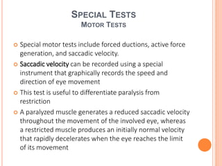 SPECIAL TESTS
MOTOR TESTS
 Special motor tests include forced ductions, active force
generation, and saccadic velocity.
 Saccadic velocity can be recorded using a special
instrument that graphically records the speed and
direction of eye movement
 This test is useful to differentiate paralysis from
restriction
 A paralyzed muscle generates a reduced saccadic velocity
throughout the movement of the involved eye, whereas
a restricted muscle produces an initially normal velocity
that rapidly decelerates when the eye reaches the limit
of its movement
 