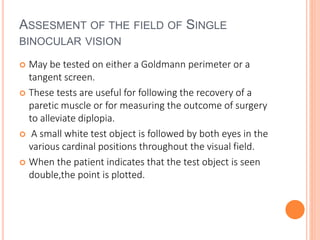 ASSESMENT OF THE FIELD OF SINGLE
BINOCULAR VISION
 May be tested on either a Goldmann perimeter or a
tangent screen.
 These tests are useful for following the recovery of a
paretic muscle or for measuring the outcome of surgery
to alleviate diplopia.
 A small white test object is followed by both eyes in the
various cardinal positions throughout the visual field.
 When the patient indicates that the test object is seen
double,the point is plotted.
 