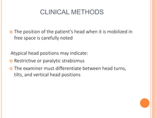 CLINICAL METHODS
 The position of the patient’s head when it is mobilized in
free space is carefully noted
Atypical head positions may indicate:
 Restrictive or paralytic strabismus
 The examiner must differentiate between head turns,
tilts, and vertical head positions
 