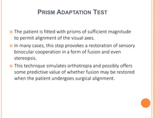 PRISM ADAPTATION TEST
 The patient is fitted with prisms of sufficient magnitude
to permit alignment of the visual axes.
 In many cases, this step provokes a restoration of sensory
binocular cooperation in a form of fusion and even
stereopsis.
 This technique simulates orthotropia and possibly offers
some predictive value of whether fusion may be restored
when the patient undergoes surgical alignment.
 
