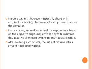  In some patients, however (especially those with
acquired esotropia), placement of such prisms increases
the deviation.
 In such cases, anomalous retinal correspondence based
on the objective angle may drive the eyes to maintain
this adaptive alignment even with prismatic correction.
 After wearing such prisms, the patient returns with a
greater angle of deviation.
 