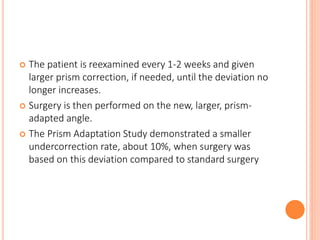  The patient is reexamined every 1-2 weeks and given
larger prism correction, if needed, until the deviation no
longer increases.
 Surgery is then performed on the new, larger, prism-
adapted angle.
 The Prism Adaptation Study demonstrated a smaller
undercorrection rate, about 10%, when surgery was
based on this deviation compared to standard surgery
 