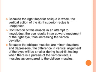  Because the right superior oblique is weak, the
vertical action of the right superior rectus is
unopposed,
 Contraction of this muscle in an attempt to
incycloduct the eye results in an upward movement
of the right eye, thus increasing the vertical
deviation.
 Because the oblique muscles are minor elevators
and depressors, the difference in vertical alignment
of the eyes will be smaller during head-tilt testing
when there is a paresis of the vertical rectus
muscles as compared to the oblique muscles.
 