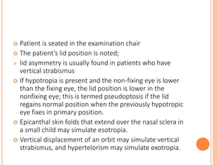  Patient is seated in the examination chair
 The patient’s lid position is noted;
 lid asymmetry is usually found in patients who have
vertical strabismus
 If hypotropia is present and the non-fixing eye is lower
than the fixing eye, the lid position is lower in the
nonfixing eye; this is termed pseudoptosis if the lid
regains normal position when the previously hypotropic
eye fixes in primary position.
 Epicanthal skin folds that extend over the nasal sclera in
a small child may simulate esotropia.
 Vertical displacement of an orbit may simulate vertical
strabismus, and hypertelorism may simulate exotropia.
 