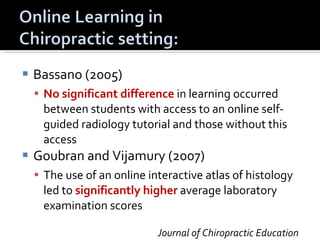 Bassano (2005) No significant difference  in learning occurred between students with access to an online self-guided radiology tutorial and those without this access Goubran and Vijamury (2007) The use of an online interactive atlas of histology led to  significantly higher  average laboratory examination scores Journal of Chiropractic Education 